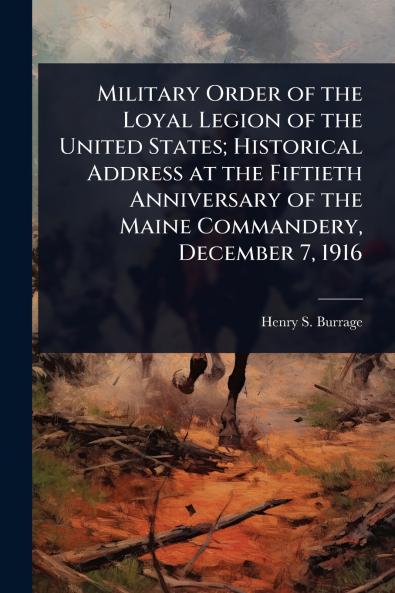 Military Order of the Loyal Legion of the United States; Historical Address at the Fiftieth Anniversary of the Maine Commandery December 7 1916