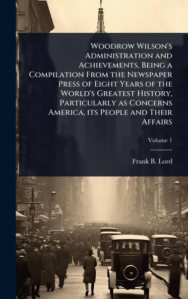 Woodrow Wilson's Administration and Achievements Being a Compilation From the Newspaper Press of Eight Years of the World's Greatest History Particularly as Concerns America its People and Their Affairs