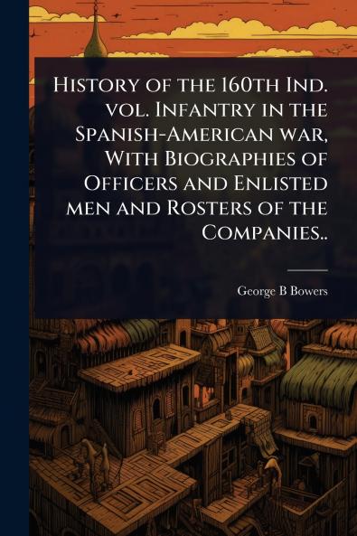 History of the 160th Ind. vol. Infantry in the Spanish-American war With Biographies of Officers and Enlisted men and Rosters of the Companies..