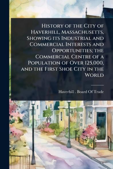 History of the City of Haverhill Massachusetts Showing its Industrial and Commercial Interests and Opportunities; the Commercial Centre of a Population of Over 125000 and the First Shoe City in the World