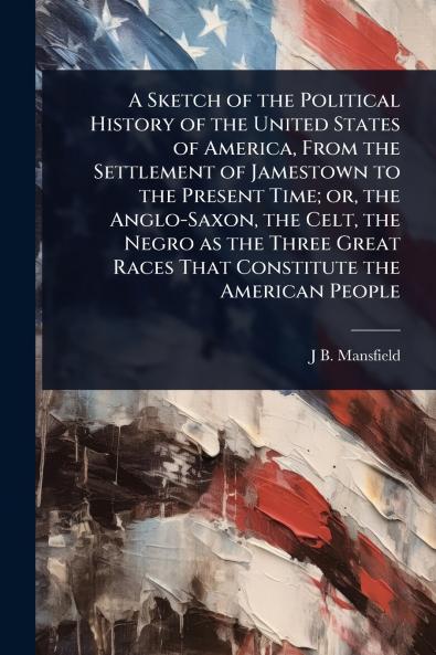 Sketch of the Political History of the United States of America From the Settlement of Jamestown to the Present Time; or the Anglo-Saxon the Celt the Negro as the Three Great Races That Constitute the American People
