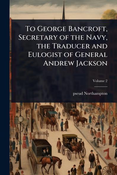 To George Bancroft Secretary of the Navy the Traducer and Eulogist of General Andrew Jackson