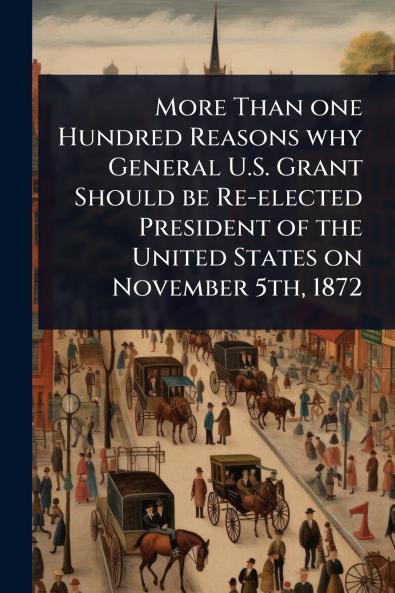 More Than one Hundred Reasons why General U.S. Grant Should be Re-elected President of the United States on November 5th 1872