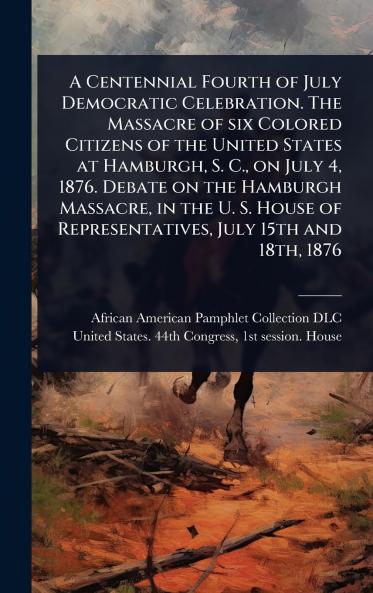 Centennial Fourth of July Democratic Celebration. The Massacre of six Colored Citizens of the United States at Hamburgh S. C. on July 4 1876. Debate on the Hamburgh Massacre in the U. S. House of Representatives July 15th and 18th 1876