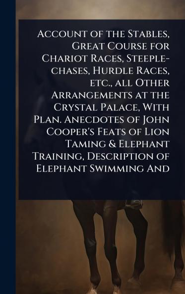 Account of the Stables Great Course for Chariot Races Steeple-chases Hurdle Races etc. all Other Arrangements at the Crystal Palace With Plan. Anecdotes of John Cooper's Feats of Lion Taming & Elephant Training Description of Elephant Swimming And