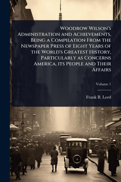 Woodrow Wilson's Administration and Achievements Being a Compilation From the Newspaper Press of Eight Years of the World's Greatest History Particularly as Concerns America its People and Their Affairs
