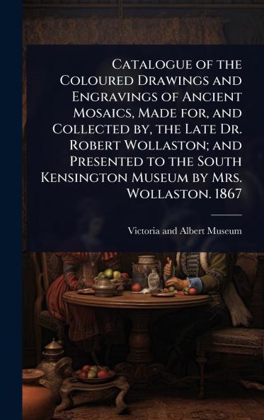 Catalogue of the Coloured Drawings and Engravings of Ancient Mosaics Made for and Collected by the Late Dr. Robert Wollaston; and Presented to the South Kensington Museum by Mrs. Wollaston. 1867
