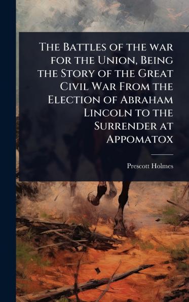 Battles of the war for the Union Being the Story of the Great Civil War From the Election of Abraham Lincoln to the Surrender at Appomatox