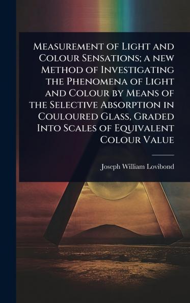 Measurement of Light and Colour Sensations; a new Method of Investigating the Phenomena of Light and Colour by Means of the Selective Absorption in Couloured Glass Graded Into Scales of Equivalent Colour Value