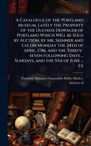 Catalogue of the Portland Museum Lately the Property of the Duchess Dowager of Portland Which Will be Sold by Auction by Mr. Skinner and Co. on Monday the 24th of April 1786 and the Thirty-seven Following Days ... Sundays and the 5th of June ... Ex