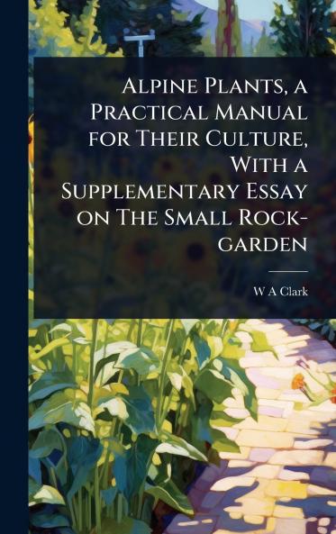 Alpine Plants a Practical Manual for Their Culture With a Supplementary Essay on The Small Rock-garden