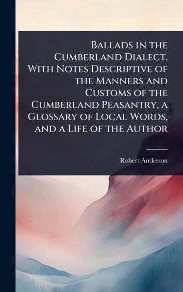 Ballads in the Cumberland Dialect. With Notes Descriptive of the Manners and Customs of the Cumberland Peasantry a Glossary of Local Words and a Life of the Author