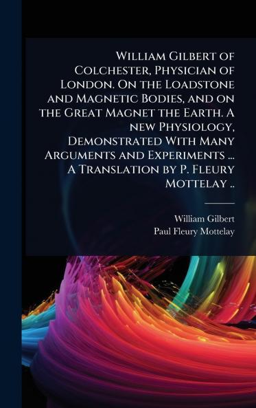 William Gilbert of Colchester Physician of London. On the Loadstone and Magnetic Bodies and on the Great Magnet the Earth. A new Physiology Demonstrated With Many Arguments and Experiments ... A Translation by P. Fleury Mottelay ..