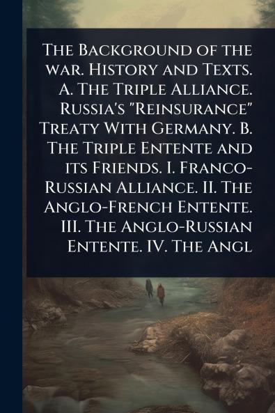 Background of the war. History and Texts. A. The Triple Alliance. Russia's Reinsurance Treaty With Germany. B. The Triple Entente and its Friends. I. Franco-Russian Alliance. II. The Anglo-French Entente. III. The Anglo-Russian Entente. IV. The Angl