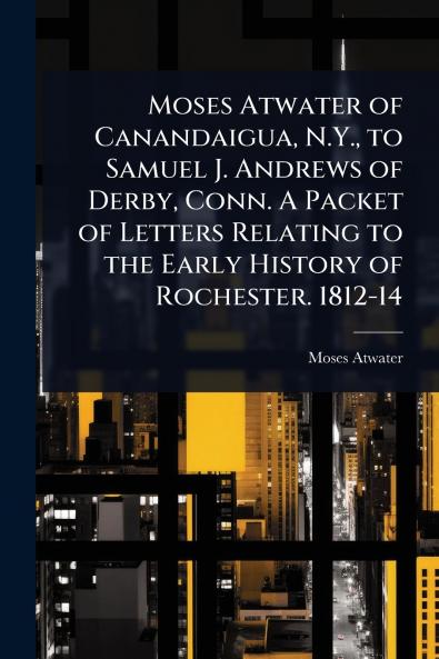 Moses Atwater of Canandaigua N.Y. to Samuel J. Andrews of Derby Conn. A Packet of Letters Relating to the Early History of Rochester. 1812-14