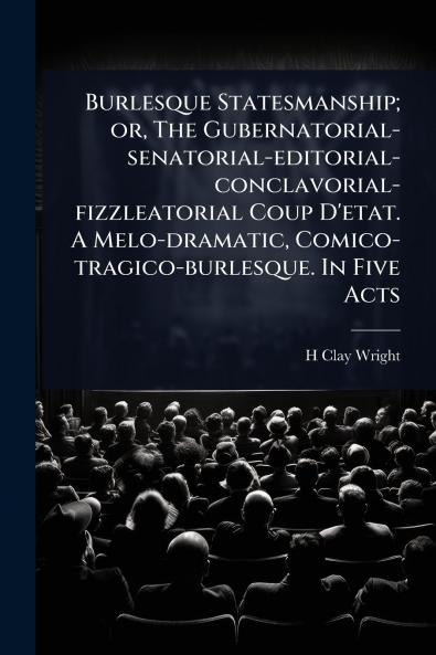Burlesque Statesmanship; or The Gubernatorial-senatorial-editorial-conclavorial-fizzleatorial Coup D'etat. A Melo-dramatic Comico-tragico-burlesque. In Five Acts