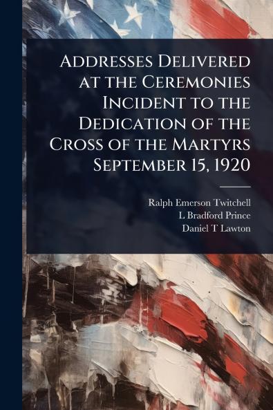 Addresses Delivered at the Ceremonies Incident to the Dedication of the Cross of the Martyrs September 15 1920
