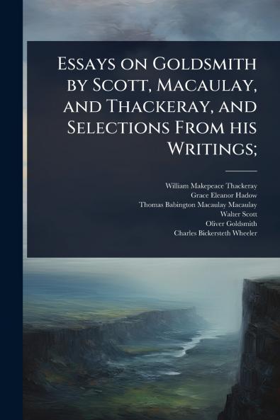 Essays on Goldsmith by Scott Macaulay and Thackeray and Selections From his Writings;