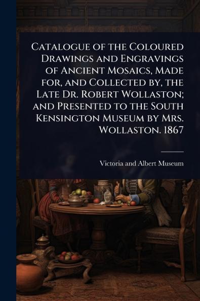 Catalogue of the Coloured Drawings and Engravings of Ancient Mosaics Made for and Collected by the Late Dr. Robert Wollaston; and Presented to the South Kensington Museum by Mrs. Wollaston. 1867