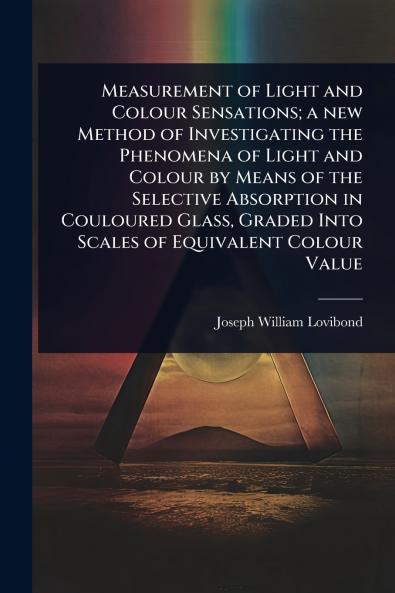 Measurement of Light and Colour Sensations; a new Method of Investigating the Phenomena of Light and Colour by Means of the Selective Absorption in Couloured Glass Graded Into Scales of Equivalent Colour Value