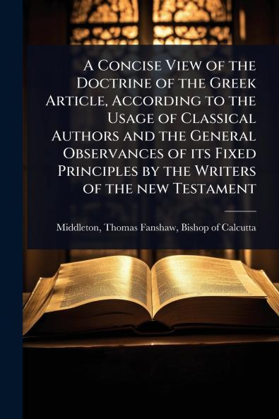 Concise View of the Doctrine of the Greek Article According to the Usage of Classical Authors and the General Observances of its Fixed Principles by the Writers of the new Testament