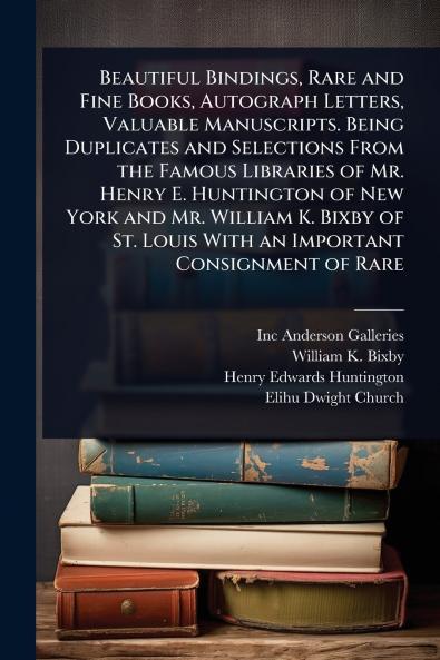 Beautiful Bindings Rare and Fine Books Autograph Letters Valuable Manuscripts. Being Duplicates and Selections From the Famous Libraries of Mr. Henry E. Huntington of New York and Mr. William K. Bixby of St. Louis With an Important Consignment of Rare