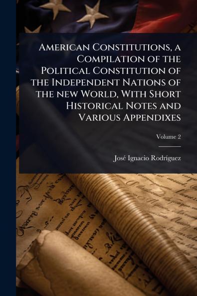 American Constitutions a Compilation of the Political Constitution of the Independent Nations of the new World With Short Historical Notes and Various Appendixes