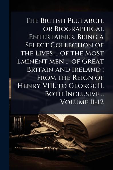 British Plutarch or Biographical Entertainer. Being a Select Collection of the Lives ... of the Most Eminent men ... of Great Britain and Ireland; From the Reign of Henry VIII. to George II. Both Inclusive .. Volume 11-12