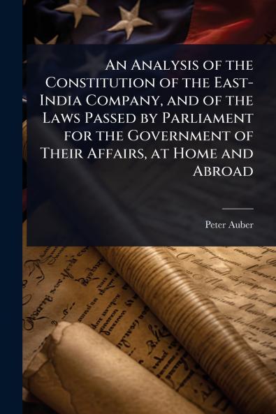 Analysis of the Constitution of the East-India Company and of the Laws Passed by Parliament for the Government of Their Affairs at Home and Abroad