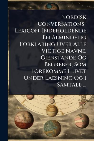 Nordisk Conversations-Lexicon Indeholdende En Almindelig Forklaring Over Alle Vigtige Navne Gjenstande Og Begreber Som Forekomme I Livet Under Laesning Og I Samtale ...