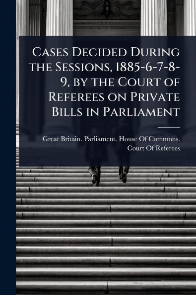 Cases Decided During the Sessions 1885-6-7-8-9 by the Court of Referees on Private Bills in Parliament