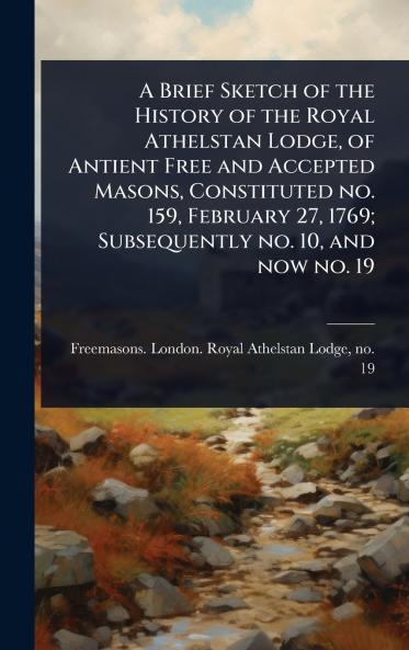 Brief Sketch of the History of the Royal Athelstan Lodge of Antient Free and Accepted Masons Constituted no. 159 February 27 1769; Subsequently no. 10 and now no. 19