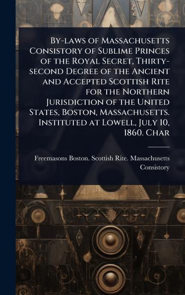 By-laws of Massachusetts Consistory of Sublime Princes of the Royal Secret Thirty-second Degree of the Ancient and Accepted Scottish Rite for the Northern Jurisdiction of the United States Boston Massachusetts. Instituted at Lowell July 10 1860. Char