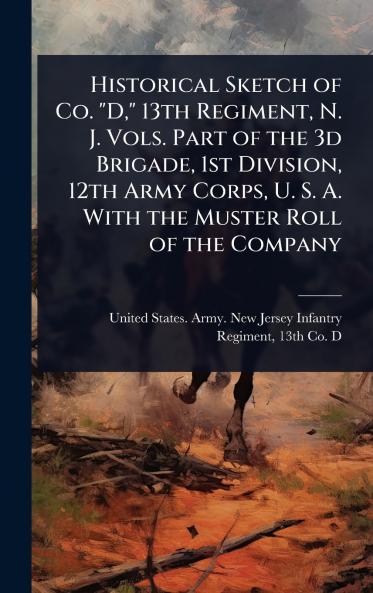 Historical Sketch of Co. D 13th Regiment N. J. Vols. Part of the 3d Brigade 1st Division 12th Army Corps U. S. A. With the Muster Roll of the Company