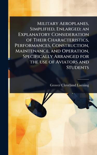 Military Aeroplanes Simplified Enlarged; an Explanatory Consideration of Their Characteristics Performances Construction Maintenance and Operation Specifically Arranged for the use of Aviators and Students