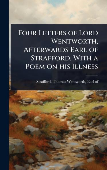 Four Letters of Lord Wentworth Afterwards Earl of Strafford With a Poem on his Illness