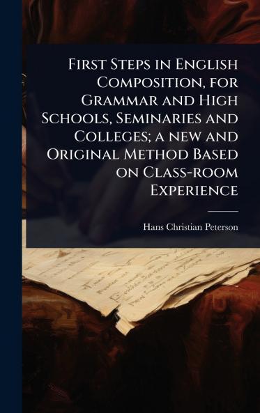 First Steps in English Composition for Grammar and High Schools Seminaries and Colleges; a new and Original Method Based on Class-room Experience