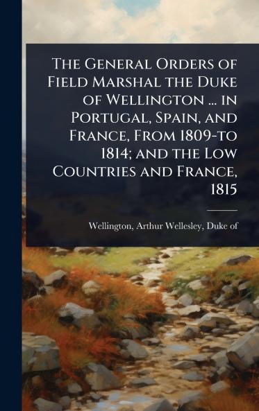 General Orders of Field Marshal the Duke of Wellington ... in Portugal Spain and France From 1809-to 1814; and the Low Countries and France 1815