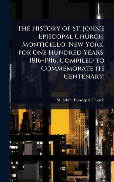 History of St. John's Episcopal Church Monticello New York for one Hundred Years 1816-1916 Compiled to Commemorate its Centenary;