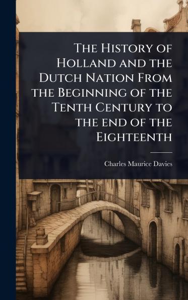 History of Holland and the Dutch Nation From the Beginning of the Tenth Century to the end of the Eighteenth