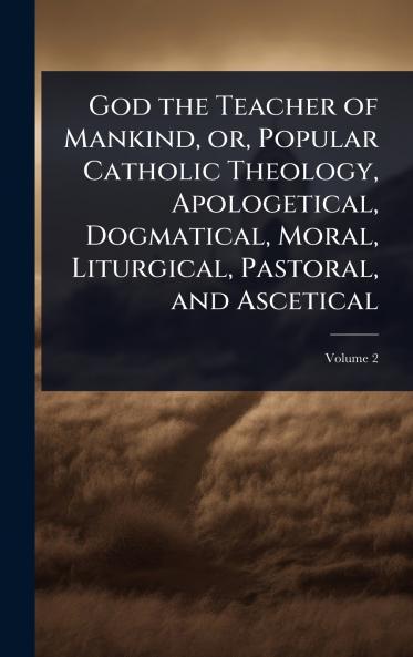 God the Teacher of Mankind or Popular Catholic Theology Apologetical Dogmatical Moral Liturgical Pastoral and Ascetical