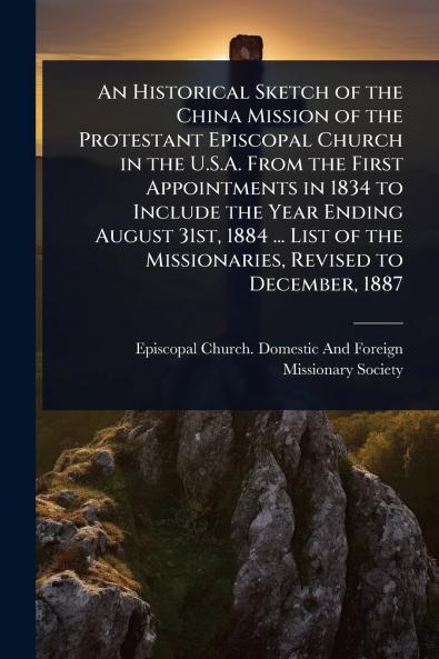 Historical Sketch of the China Mission of the Protestant Episcopal Church in the U.S.A. From the First Appointments in 1834 to Include the Year Ending August 31st 1884 ... List of the Missionaries Revised to December 1887
