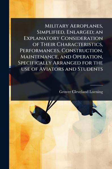 Military Aeroplanes Simplified Enlarged; an Explanatory Consideration of Their Characteristics Performances Construction Maintenance and Operation Specifically Arranged for the use of Aviators and Students