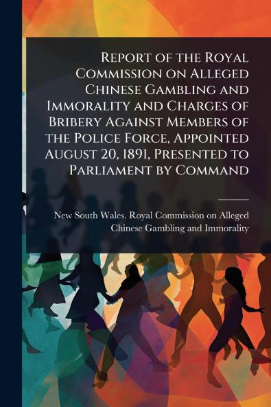 Report of the Royal Commission on Alleged Chinese Gambling and Immorality and Charges of Bribery Against Members of the Police Force Appointed August 20 1891 Presented to Parliament by Command