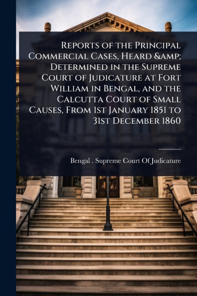 Reports of the Principal Commercial Cases Heard & Determined in the Supreme Court of Judicature at Fort William in Bengal and the Calcutta Court of Small Causes From 1st January 1851 to 31st December 1860