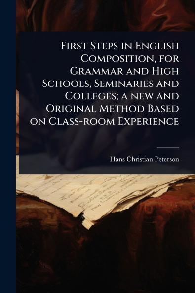 First Steps in English Composition for Grammar and High Schools Seminaries and Colleges; a new and Original Method Based on Class-room Experience