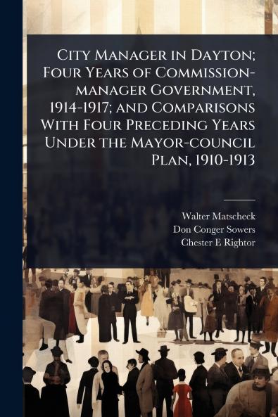 City Manager in Dayton; Four Years of Commission-manager Government 1914-1917; and Comparisons With Four Preceding Years Under the Mayor-council Plan 1910-1913