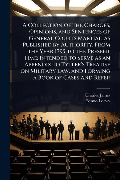 Collection of the Charges Opinions and Sentences of General Courts Martial as Published by Authority; From the Year 1795 to the Present Time; Intended to Serve as an Appendix to Tytler's Treatise on Military law and Forming a Book of Cases and Refer