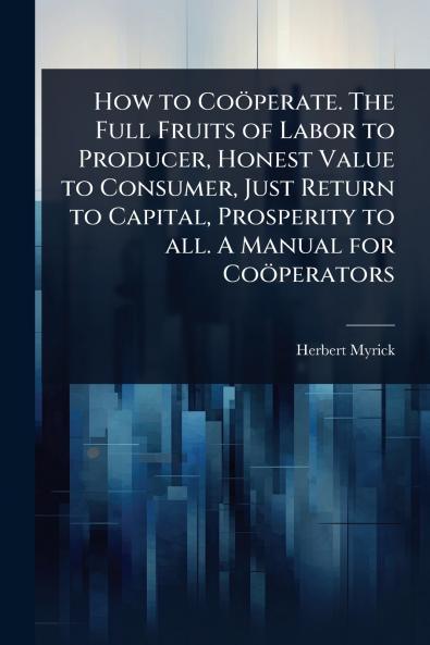 How to Coöperate. The Full Fruits of Labor to Producer Honest Value to Consumer Just Return to Capital Prosperity to all. A Manual for Coöperators