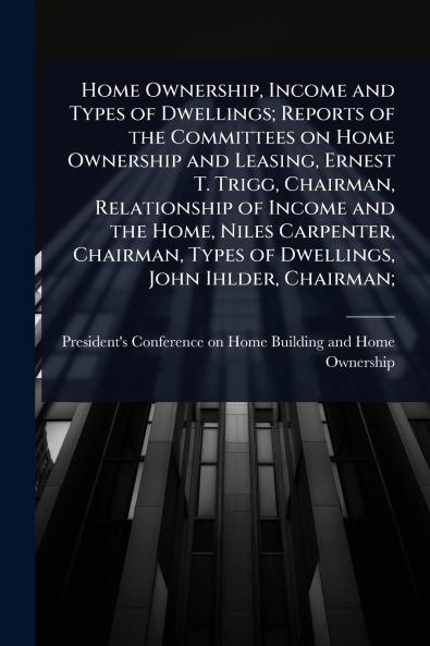 Home Ownership Income and Types of Dwellings; Reports of the Committees on Home Ownership and Leasing Ernest T. Trigg Chairman Relationship of Income and the Home Niles Carpenter Chairman Types of Dwellings John Ihlder Chairman;